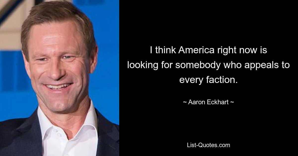 I think America right now is looking for somebody who appeals to every faction. — © Aaron Eckhart