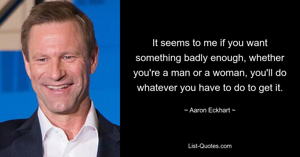 It seems to me if you want something badly enough, whether you're a man or a woman, you'll do whatever you have to do to get it. — © Aaron Eckhart