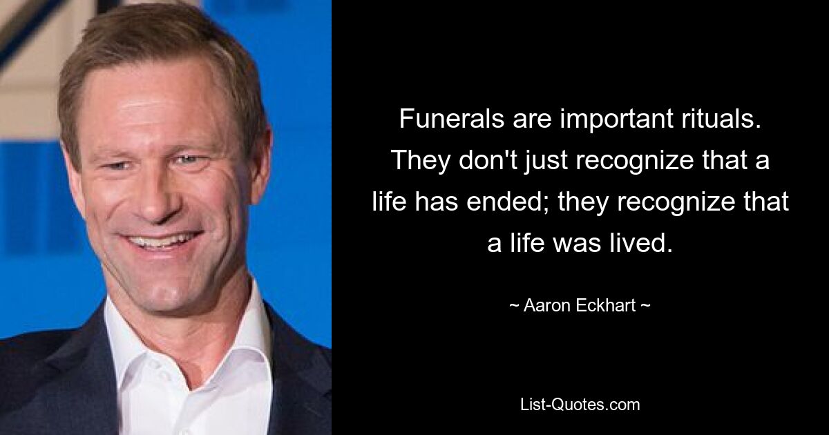 Funerals are important rituals. They don't just recognize that a life has ended; they recognize that a life was lived. — © Aaron Eckhart