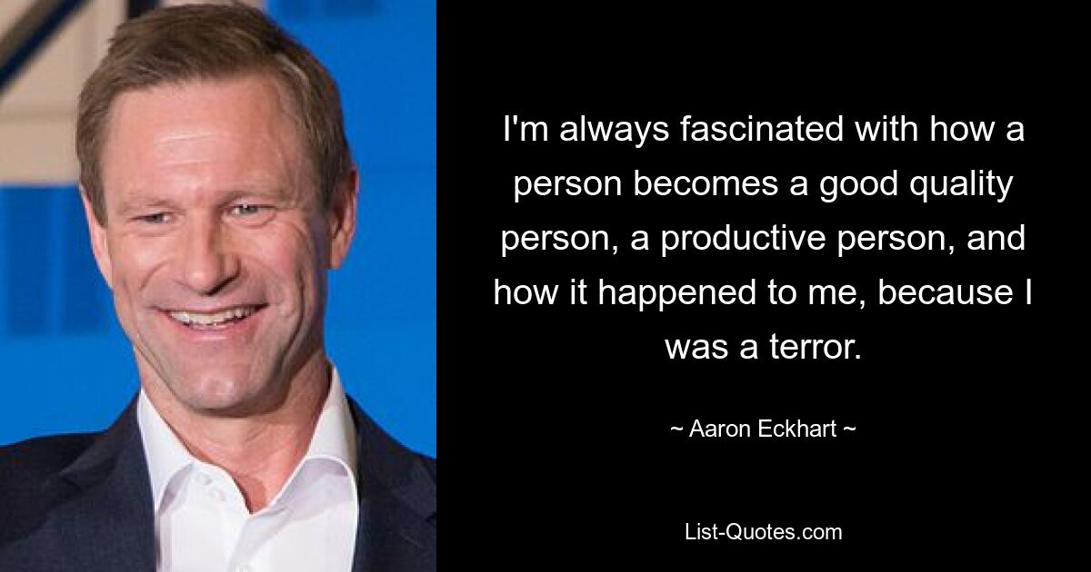 I'm always fascinated with how a person becomes a good quality person, a productive person, and how it happened to me, because I was a terror. — © Aaron Eckhart