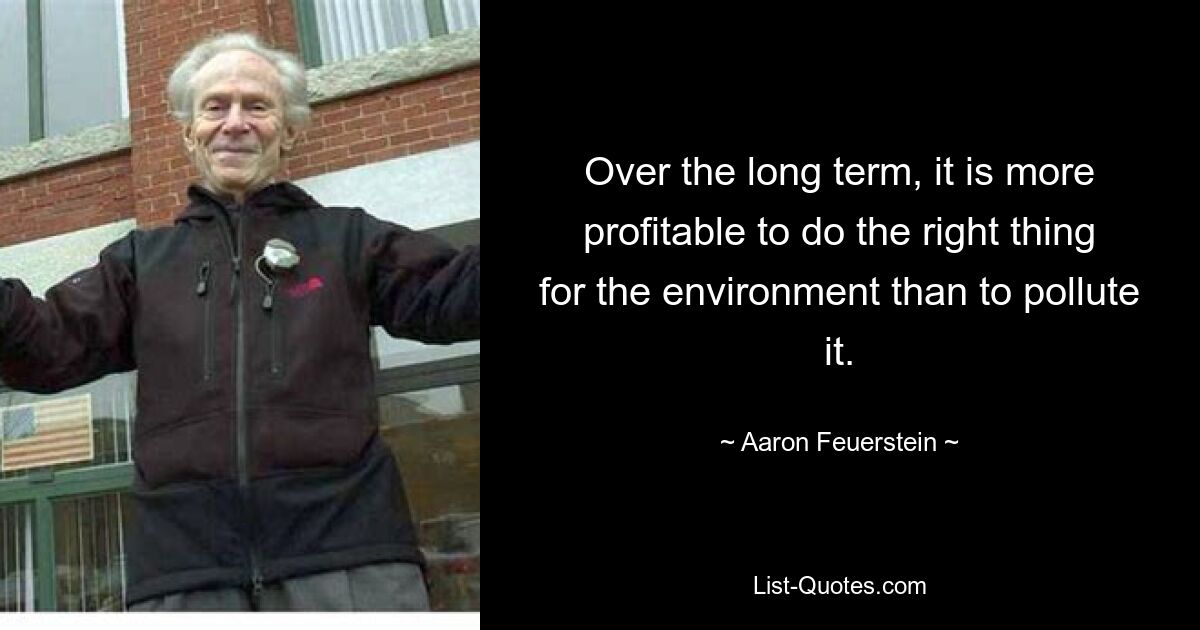 Over the long term, it is more profitable to do the right thing for the environment than to pollute it. — © Aaron Feuerstein