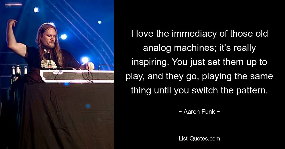 I love the immediacy of those old analog machines; it's really inspiring. You just set them up to play, and they go, playing the same thing until you switch the pattern. — © Aaron Funk