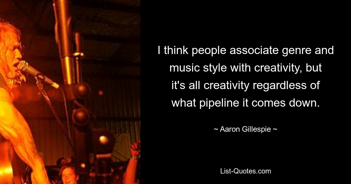 I think people associate genre and music style with creativity, but it's all creativity regardless of what pipeline it comes down. — © Aaron Gillespie