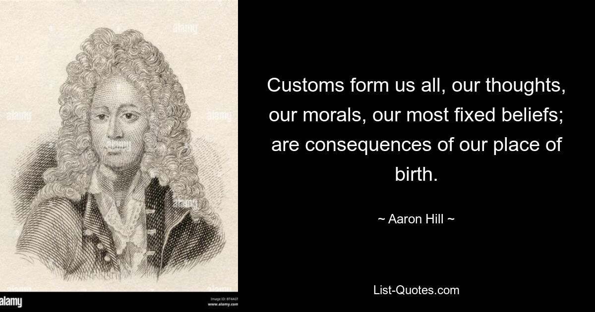 Customs form us all, our thoughts, our morals, our most fixed beliefs; are consequences of our place of birth. — © Aaron Hill