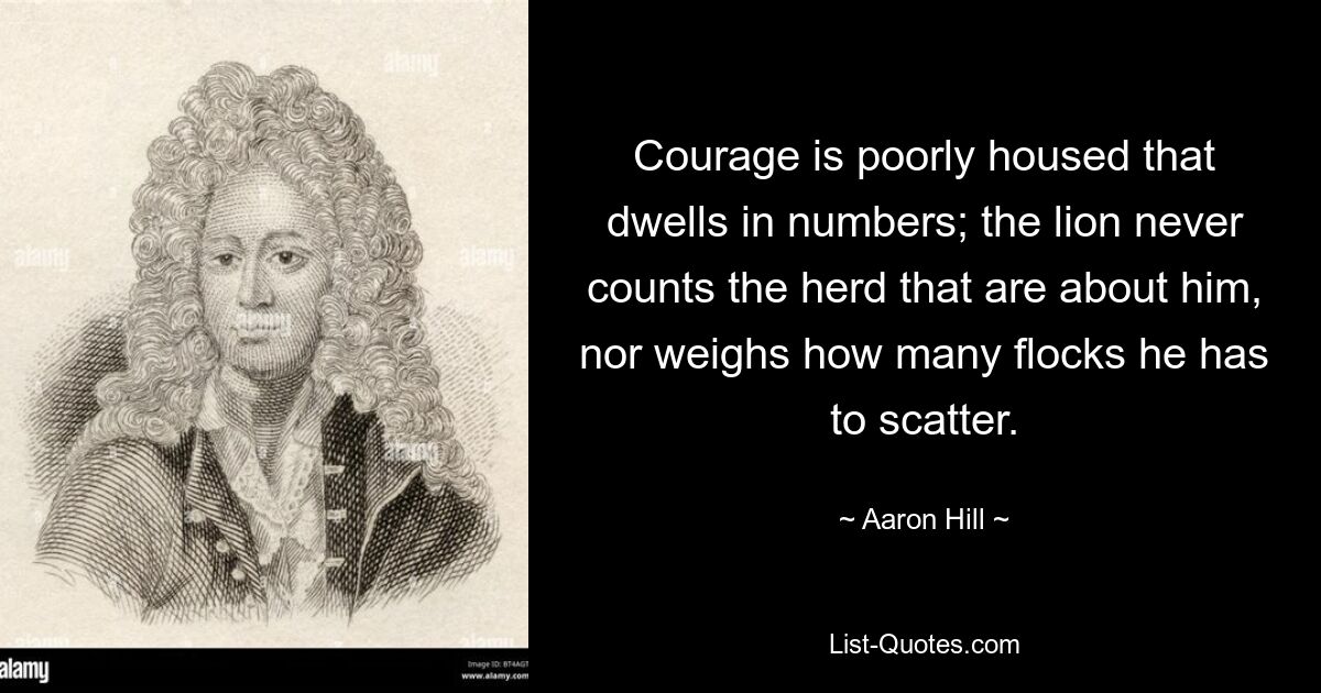 Courage is poorly housed that dwells in numbers; the lion never counts the herd that are about him, nor weighs how many flocks he has to scatter. — © Aaron Hill