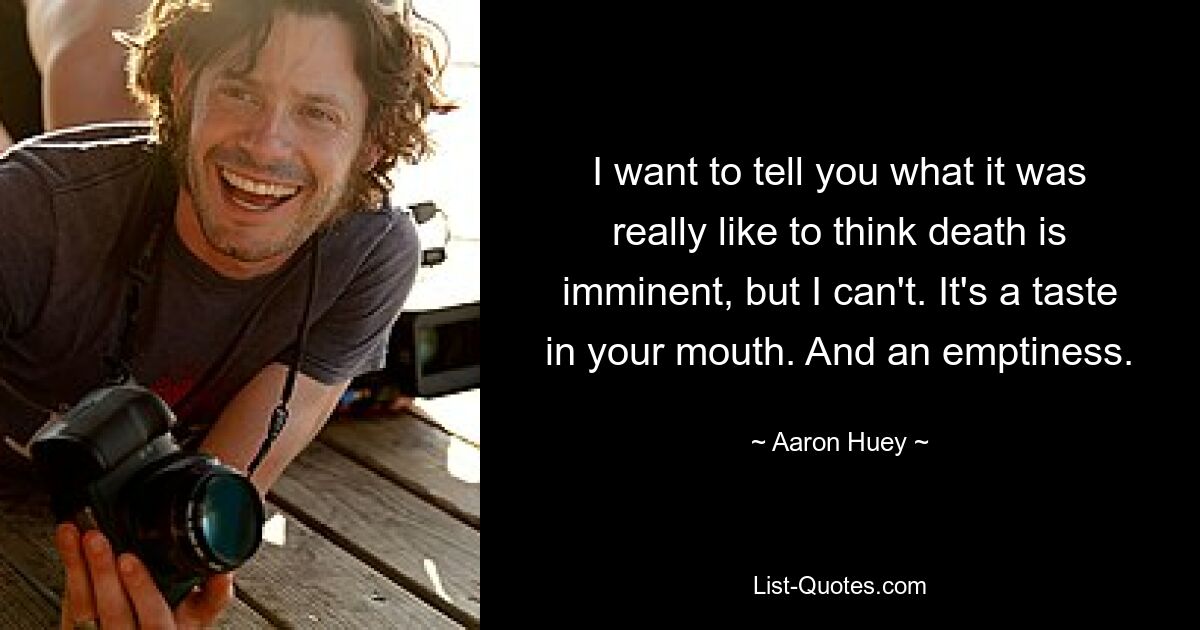 I want to tell you what it was really like to think death is imminent, but I can't. It's a taste in your mouth. And an emptiness. — © Aaron Huey