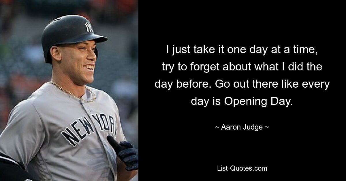 I just take it one day at a time, try to forget about what I did the day before. Go out there like every day is Opening Day. — © Aaron Judge