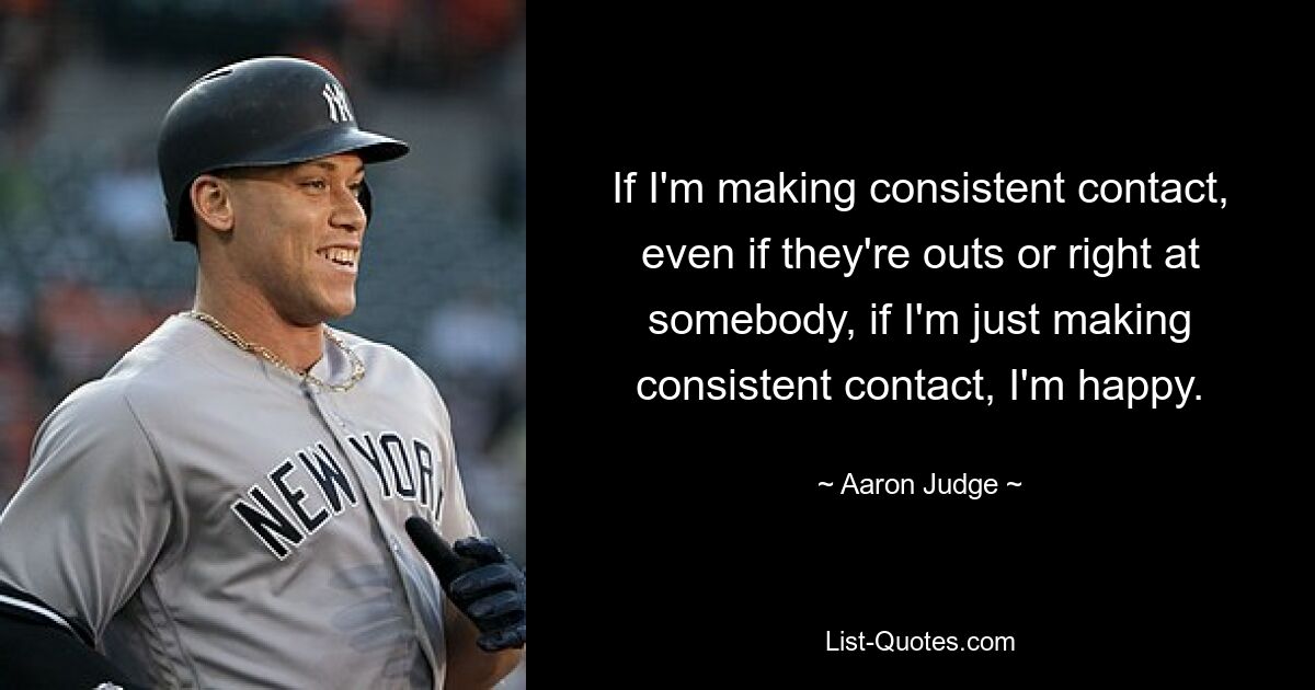 If I'm making consistent contact, even if they're outs or right at somebody, if I'm just making consistent contact, I'm happy. — © Aaron Judge