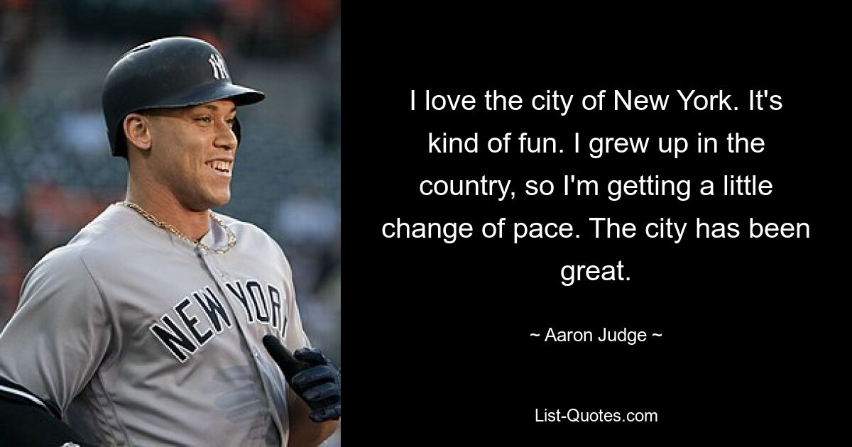 I love the city of New York. It's kind of fun. I grew up in the country, so I'm getting a little change of pace. The city has been great. — © Aaron Judge