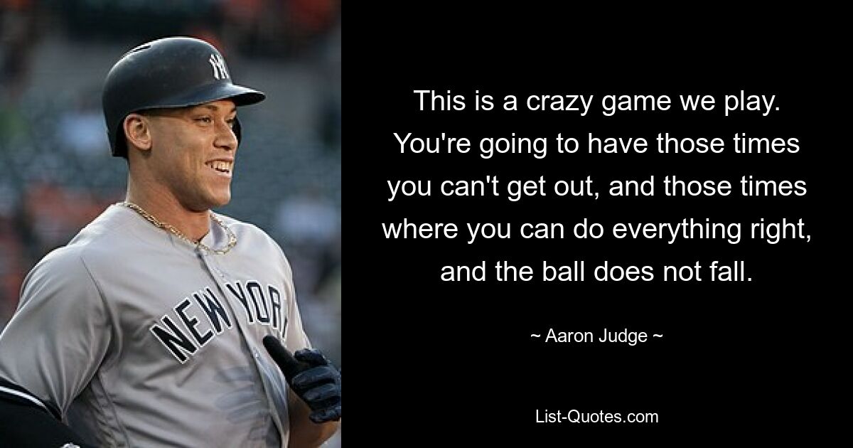 This is a crazy game we play. You're going to have those times you can't get out, and those times where you can do everything right, and the ball does not fall. — © Aaron Judge