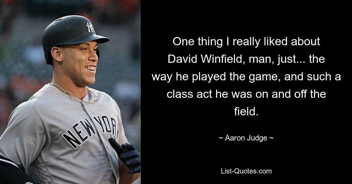 One thing I really liked about David Winfield, man, just... the way he played the game, and such a class act he was on and off the field. — © Aaron Judge