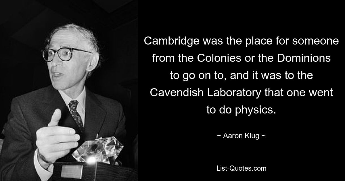 Cambridge was the place for someone from the Colonies or the Dominions to go on to, and it was to the Cavendish Laboratory that one went to do physics. — © Aaron Klug