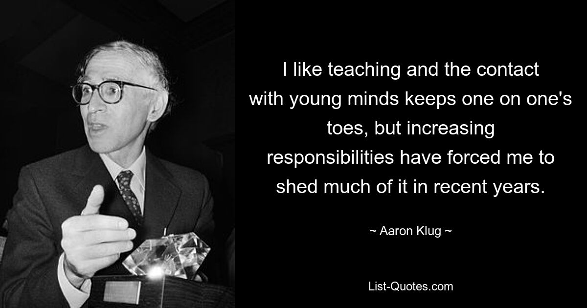 I like teaching and the contact with young minds keeps one on one's toes, but increasing responsibilities have forced me to shed much of it in recent years. — © Aaron Klug