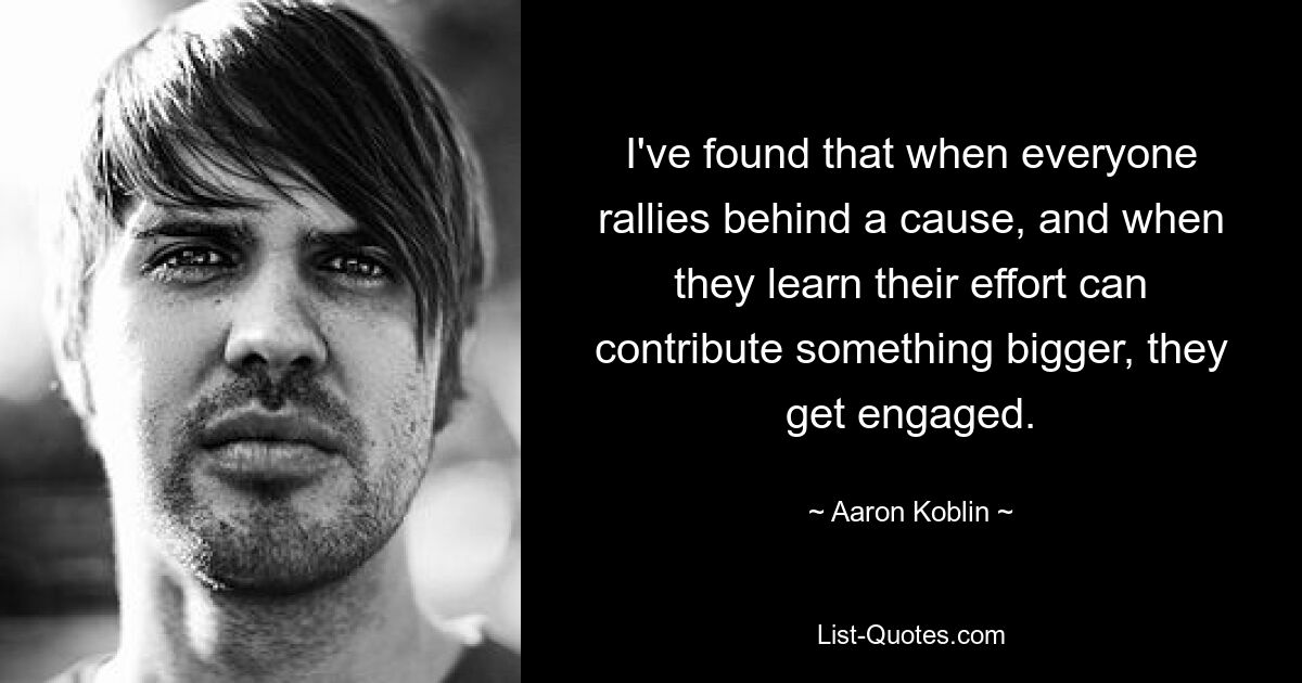 I've found that when everyone rallies behind a cause, and when they learn their effort can contribute something bigger, they get engaged. — © Aaron Koblin