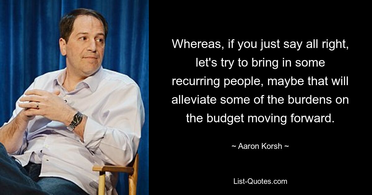 Whereas, if you just say all right, let's try to bring in some recurring people, maybe that will alleviate some of the burdens on the budget moving forward. — © Aaron Korsh