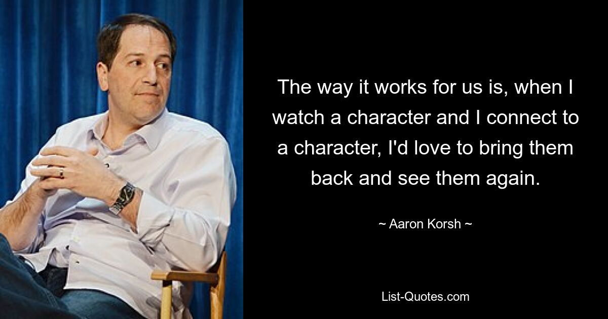 The way it works for us is, when I watch a character and I connect to a character, I'd love to bring them back and see them again. — © Aaron Korsh