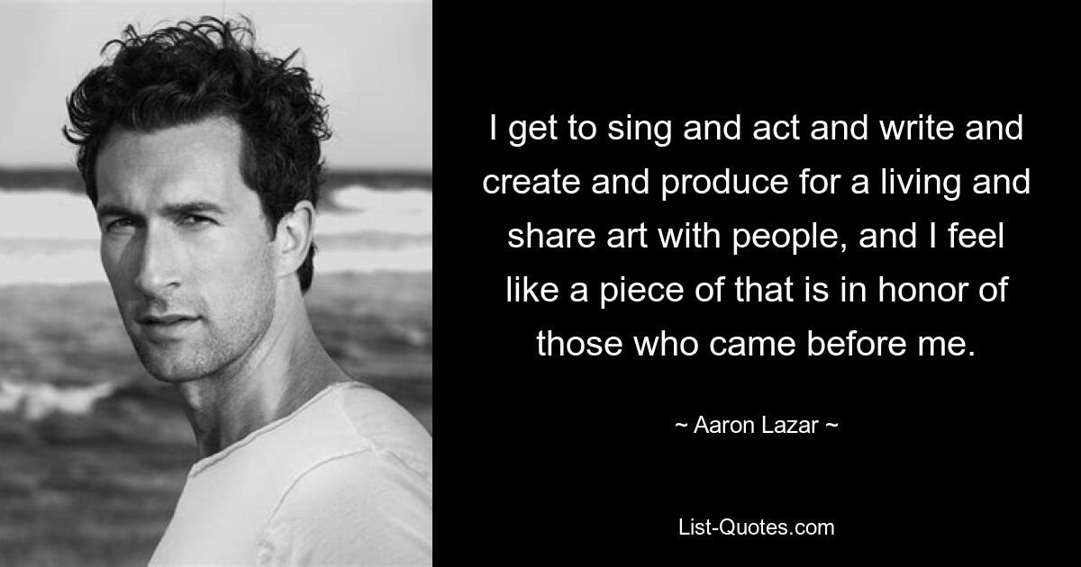 I get to sing and act and write and create and produce for a living and share art with people, and I feel like a piece of that is in honor of those who came before me. — © Aaron Lazar