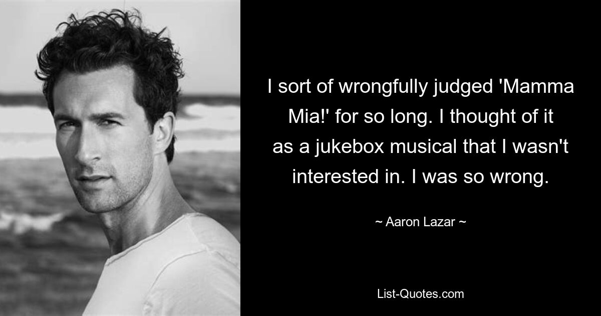 I sort of wrongfully judged 'Mamma Mia!' for so long. I thought of it as a jukebox musical that I wasn't interested in. I was so wrong. — © Aaron Lazar