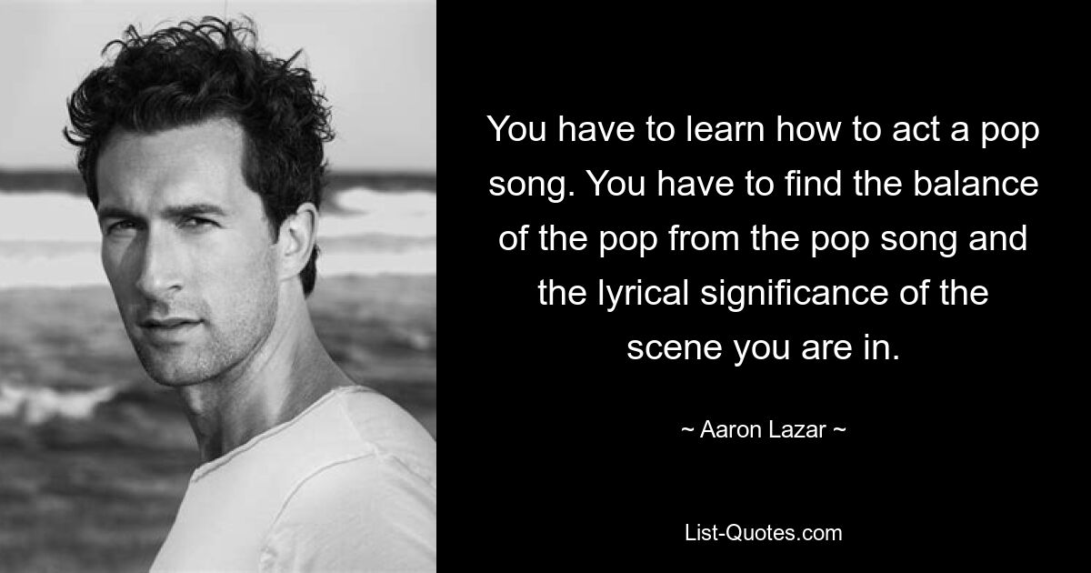 You have to learn how to act a pop song. You have to find the balance of the pop from the pop song and the lyrical significance of the scene you are in. — © Aaron Lazar