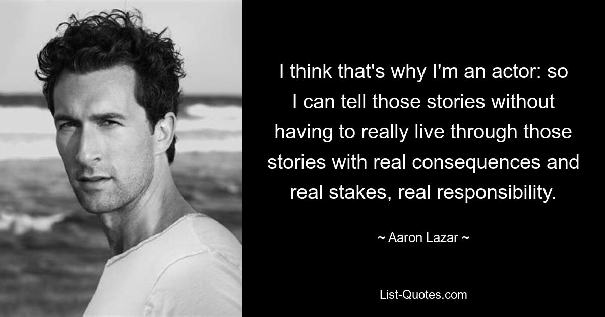 I think that's why I'm an actor: so I can tell those stories without having to really live through those stories with real consequences and real stakes, real responsibility. — © Aaron Lazar