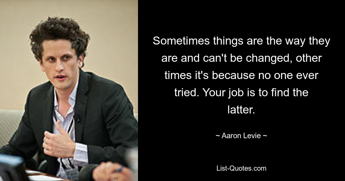 Sometimes things are the way they are and can't be changed, other times it's because no one ever tried. Your job is to find the latter. — © Aaron Levie