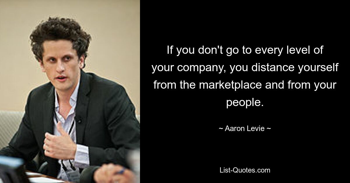 If you don't go to every level of your company, you distance yourself from the marketplace and from your people. — © Aaron Levie