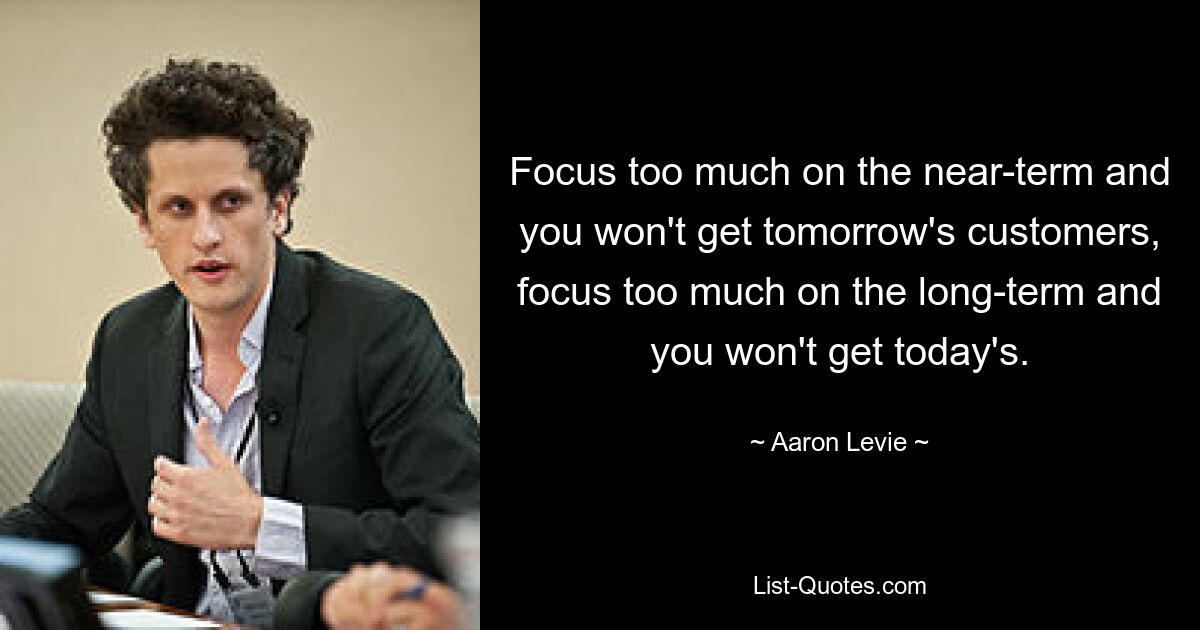 Focus too much on the near-term and you won't get tomorrow's customers, focus too much on the long-term and you won't get today's. — © Aaron Levie