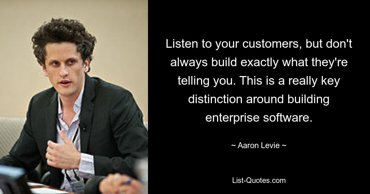 Listen to your customers, but don't always build exactly what they're telling you. This is a really key distinction around building enterprise software. — © Aaron Levie