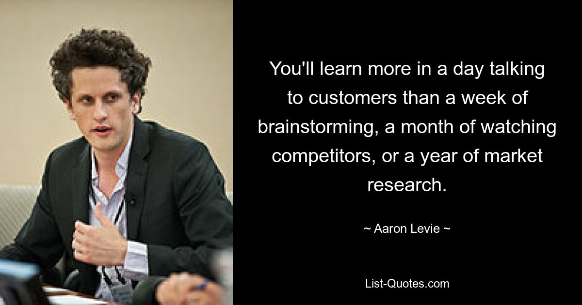 You'll learn more in a day talking to customers than a week of brainstorming, a month of watching competitors, or a year of market research. — © Aaron Levie