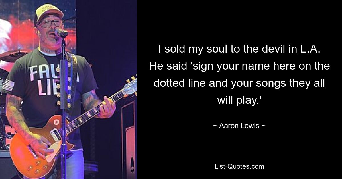 I sold my soul to the devil in L.A. He said 'sign your name here on the dotted line and your songs they all will play.' — © Aaron Lewis