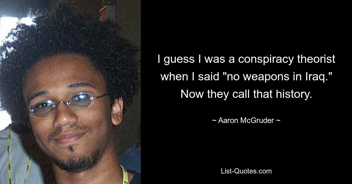 I guess I was a conspiracy theorist when I said "no weapons in Iraq." Now they call that history. — © Aaron McGruder