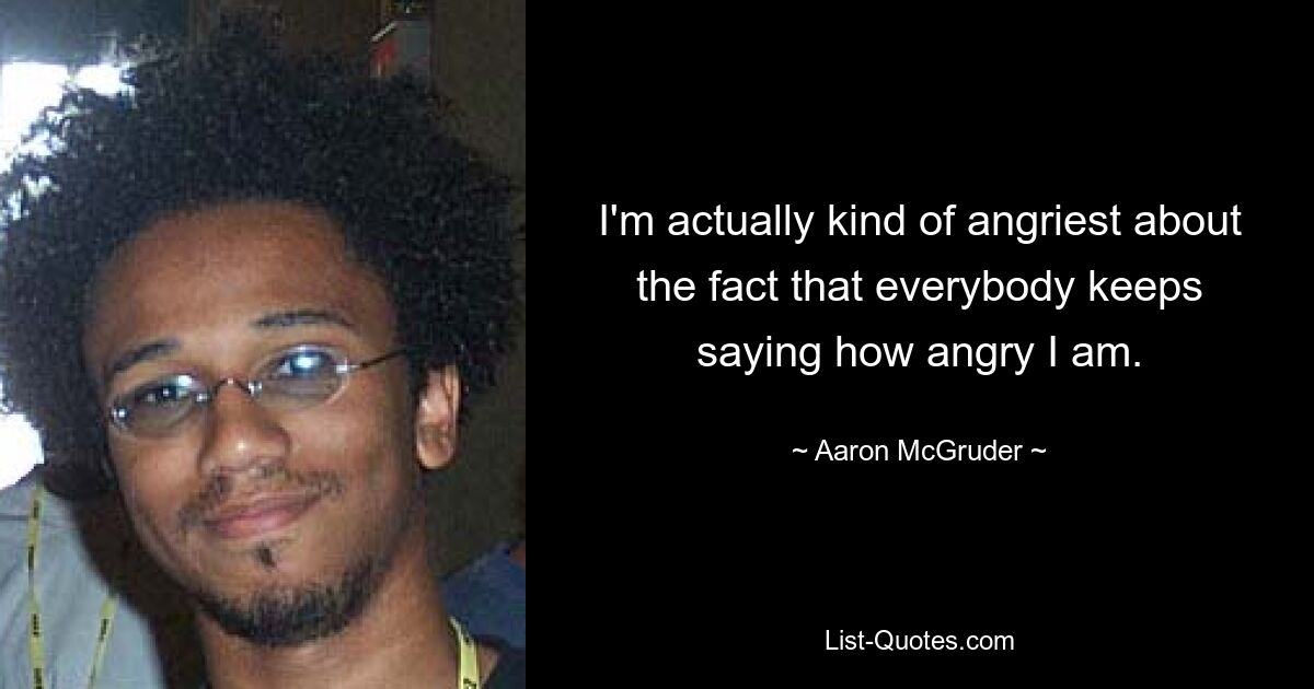 I'm actually kind of angriest about the fact that everybody keeps saying how angry I am. — © Aaron McGruder