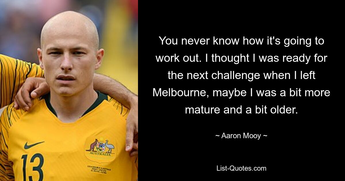 You never know how it's going to work out. I thought I was ready for the next challenge when I left Melbourne, maybe I was a bit more mature and a bit older. — © Aaron Mooy