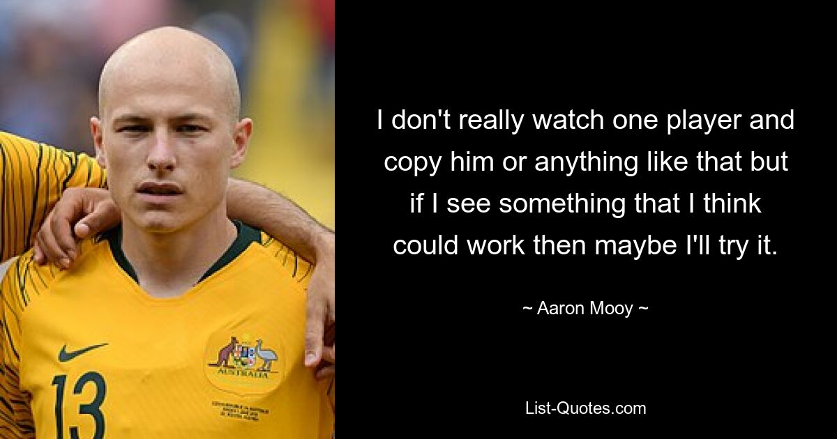 I don't really watch one player and copy him or anything like that but if I see something that I think could work then maybe I'll try it. — © Aaron Mooy