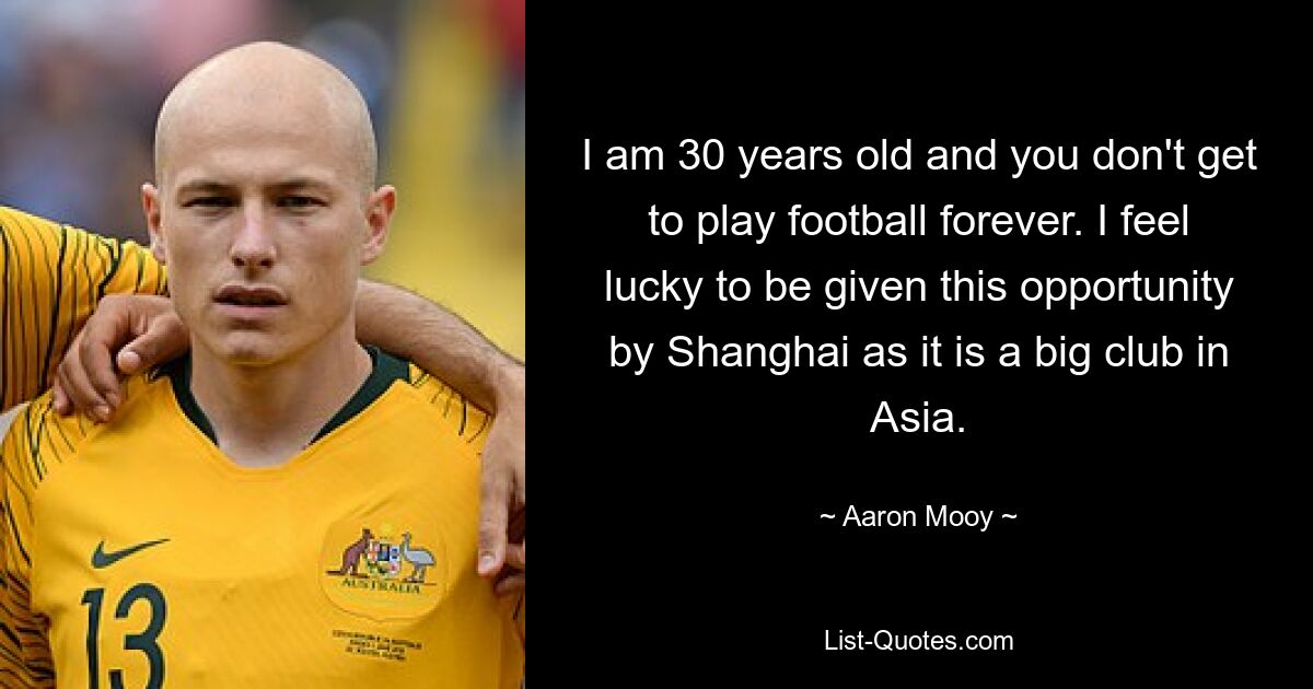 I am 30 years old and you don't get to play football forever. I feel lucky to be given this opportunity by Shanghai as it is a big club in Asia. — © Aaron Mooy