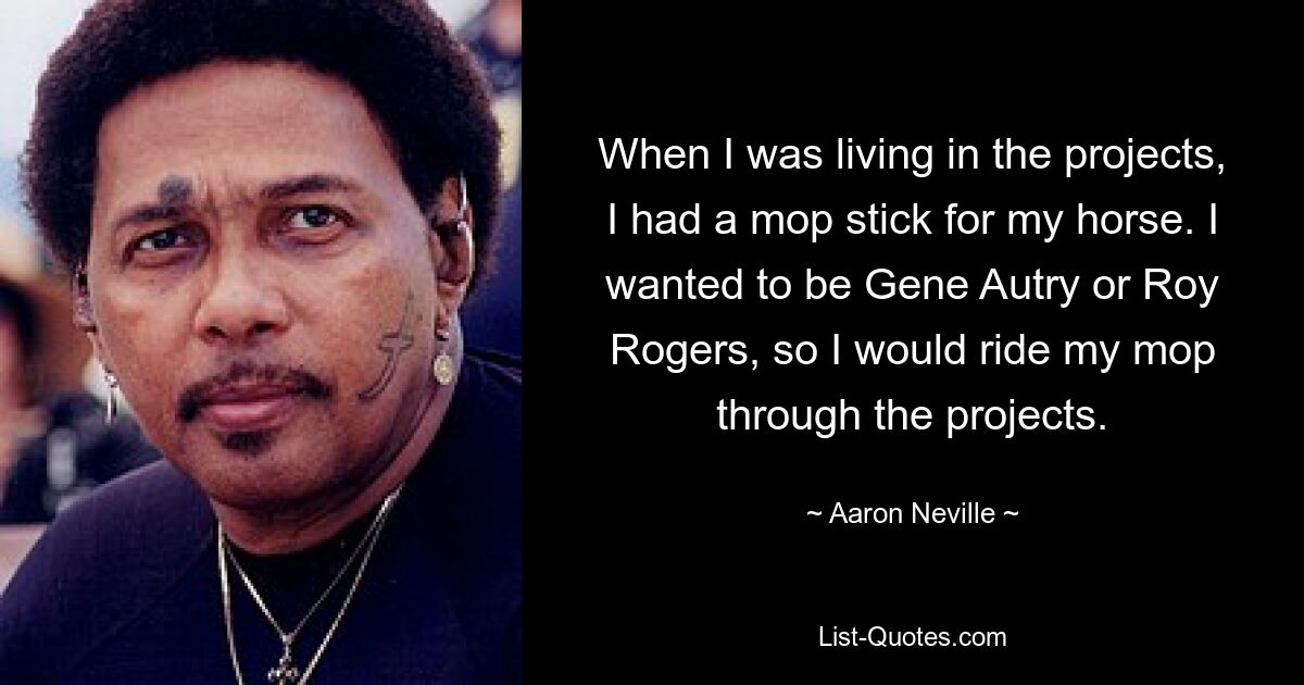 When I was living in the projects, I had a mop stick for my horse. I wanted to be Gene Autry or Roy Rogers, so I would ride my mop through the projects. — © Aaron Neville