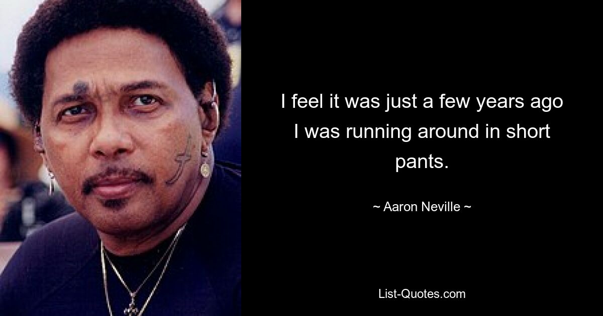 I feel it was just a few years ago I was running around in short pants. — © Aaron Neville