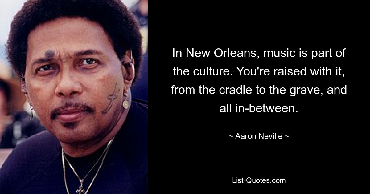 In New Orleans, music is part of the culture. You're raised with it, from the cradle to the grave, and all in-between. — © Aaron Neville