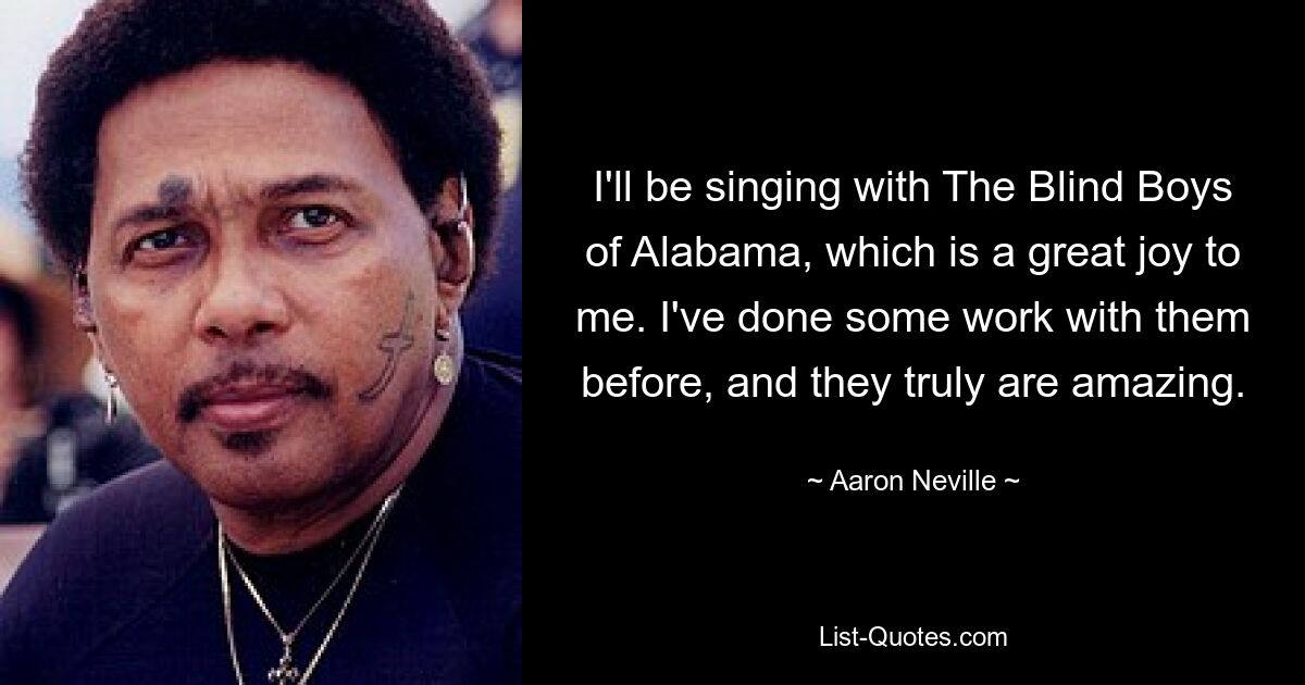 I'll be singing with The Blind Boys of Alabama, which is a great joy to me. I've done some work with them before, and they truly are amazing. — © Aaron Neville