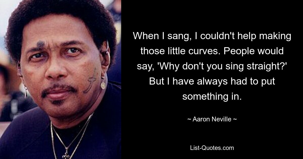 When I sang, I couldn't help making those little curves. People would say, 'Why don't you sing straight?' But I have always had to put something in. — © Aaron Neville