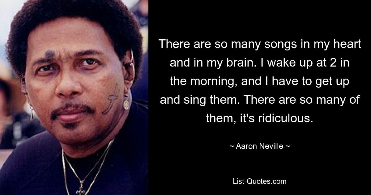 There are so many songs in my heart and in my brain. I wake up at 2 in the morning, and I have to get up and sing them. There are so many of them, it's ridiculous. — © Aaron Neville