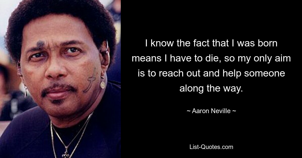 I know the fact that I was born means I have to die, so my only aim is to reach out and help someone along the way. — © Aaron Neville