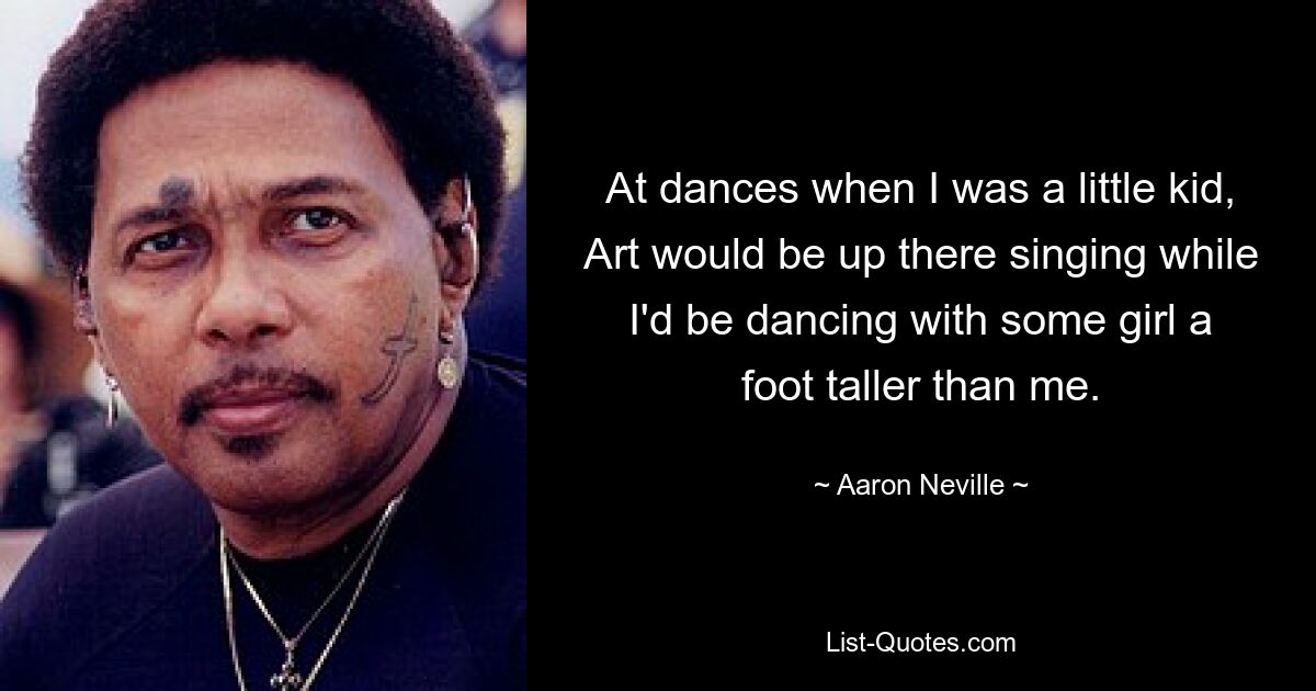 At dances when I was a little kid, Art would be up there singing while I'd be dancing with some girl a foot taller than me. — © Aaron Neville