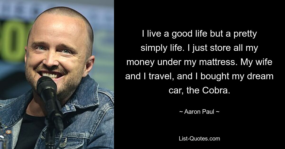 I live a good life but a pretty simply life. I just store all my money under my mattress. My wife and I travel, and I bought my dream car, the Cobra. — © Aaron Paul