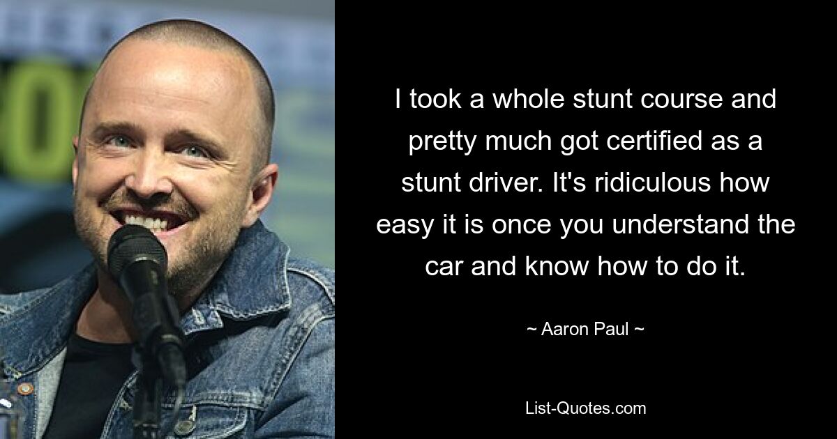 I took a whole stunt course and pretty much got certified as a stunt driver. It's ridiculous how easy it is once you understand the car and know how to do it. — © Aaron Paul