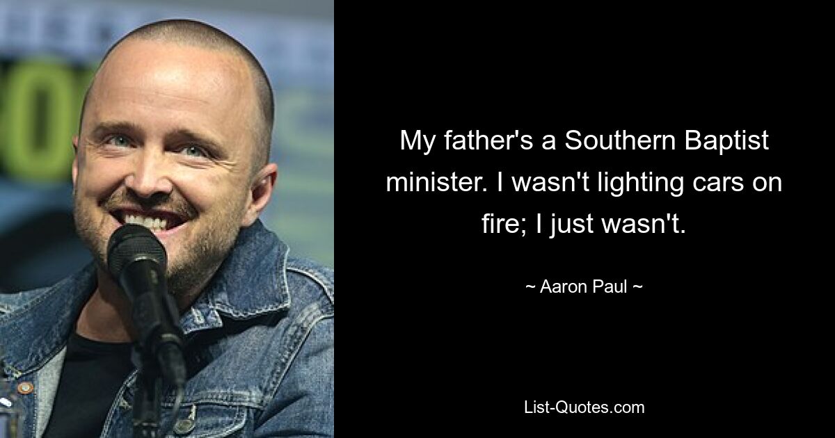 My father's a Southern Baptist minister. I wasn't lighting cars on fire; I just wasn't. — © Aaron Paul