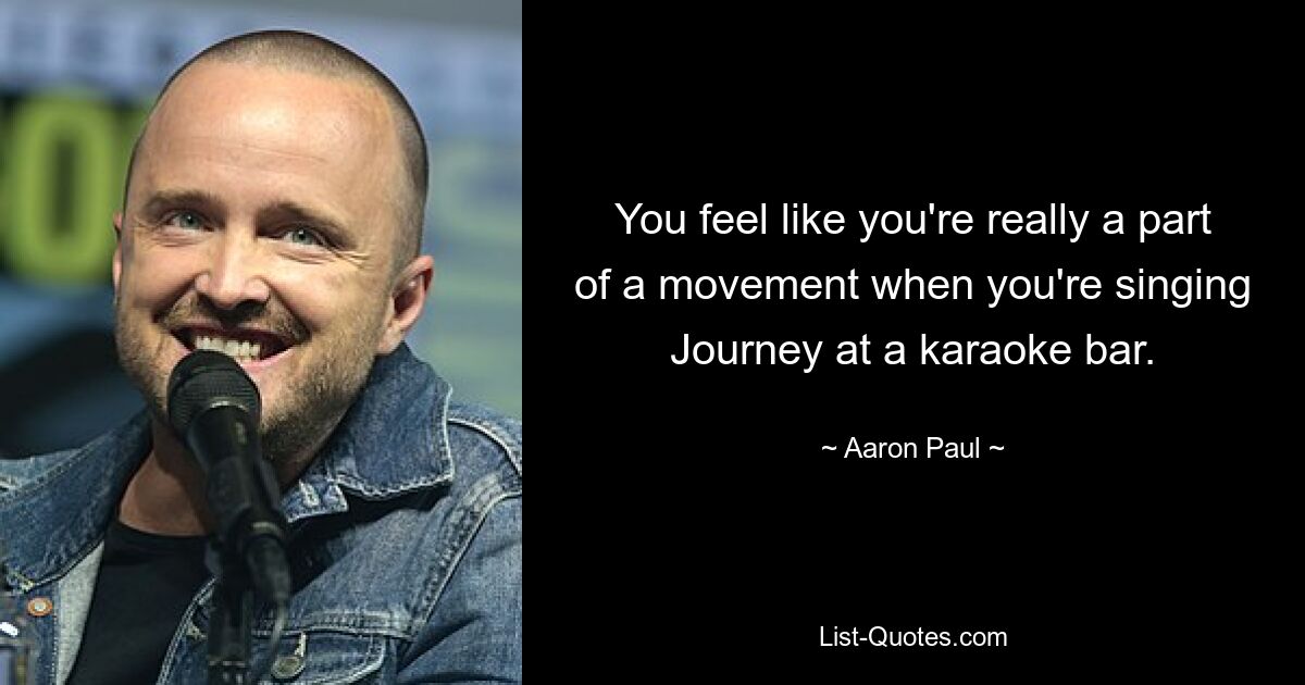 You feel like you're really a part of a movement when you're singing Journey at a karaoke bar. — © Aaron Paul