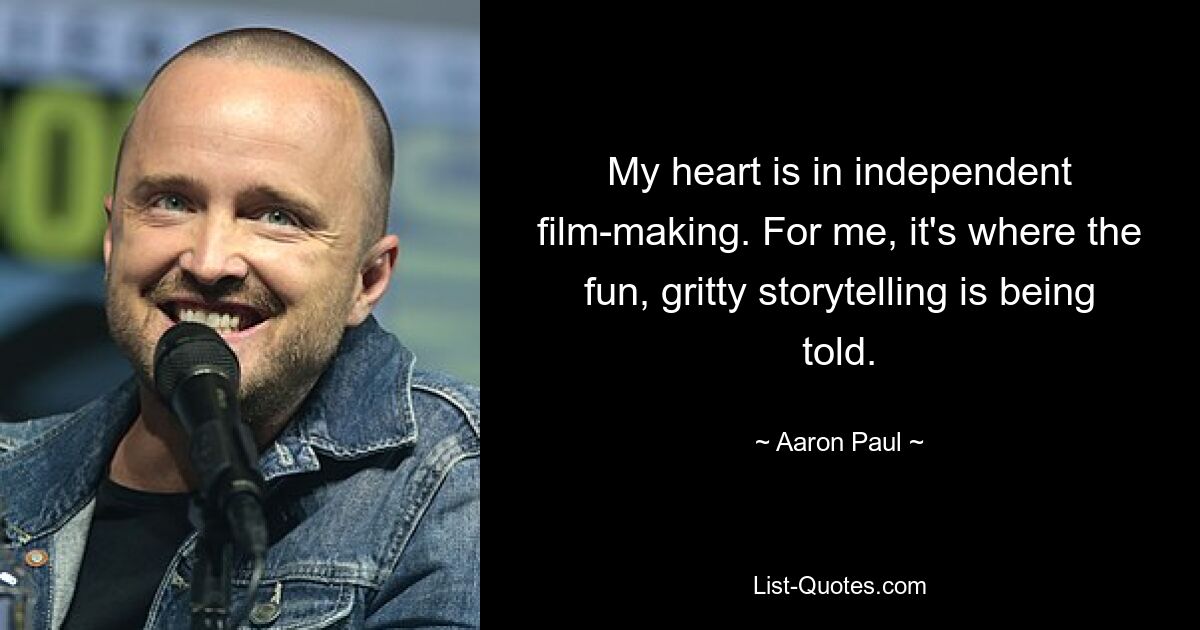 My heart is in independent film-making. For me, it's where the fun, gritty storytelling is being told. — © Aaron Paul