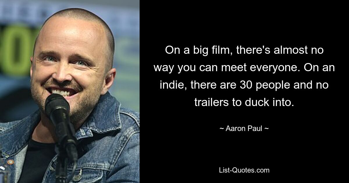 On a big film, there's almost no way you can meet everyone. On an indie, there are 30 people and no trailers to duck into. — © Aaron Paul