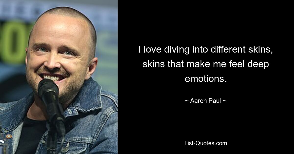 I love diving into different skins, skins that make me feel deep emotions. — © Aaron Paul